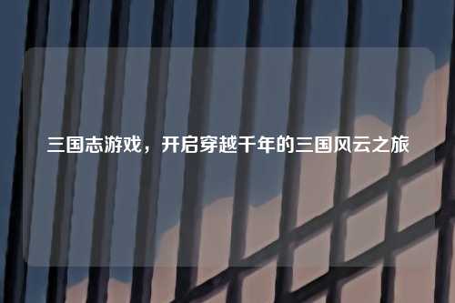 三国志游戏，开启穿越千年的三国风云之旅