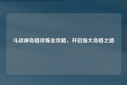 斗战神命格淬炼全攻略，开启强大命格之路