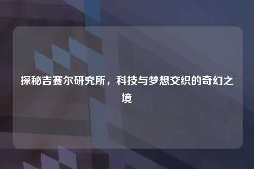 探秘吉赛尔研究所，科技与梦想交织的奇幻之境