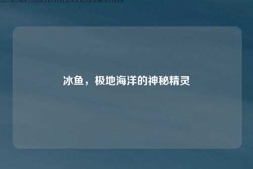 冰鱼，极地海洋的神秘精灵