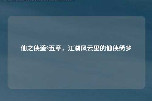 仙之侠道2五章，江湖风云里的仙侠绮梦