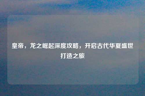 皇帝,龙之崛起深度攻略,开启古代华夏盛世打造之旅