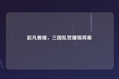 起凡姜维，三国乱世璀璨将星