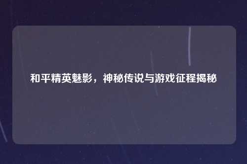 和平精英魅影，神秘传说与游戏征程揭秘