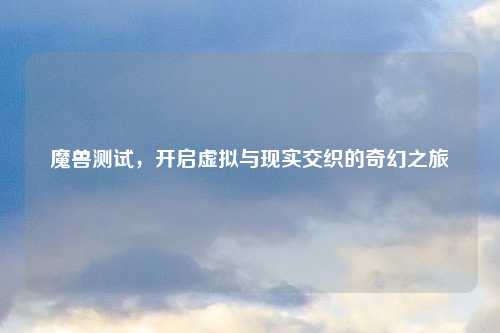 魔兽测试，开启虚拟与现实交织的奇幻之旅