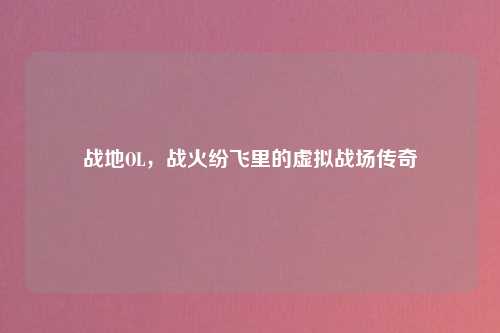 战地OL，战火纷飞里的虚拟战场传奇